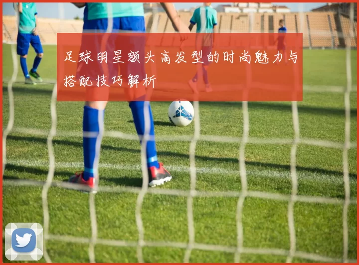 足球明星额头高发型的时尚魅力与搭配技巧解析