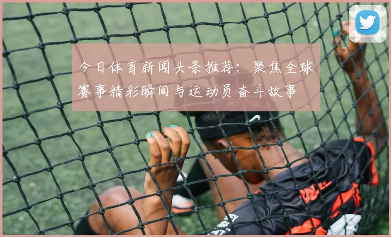 今日体育新闻头条推荐：聚焦全球赛事精彩瞬间与运动员奋斗故事