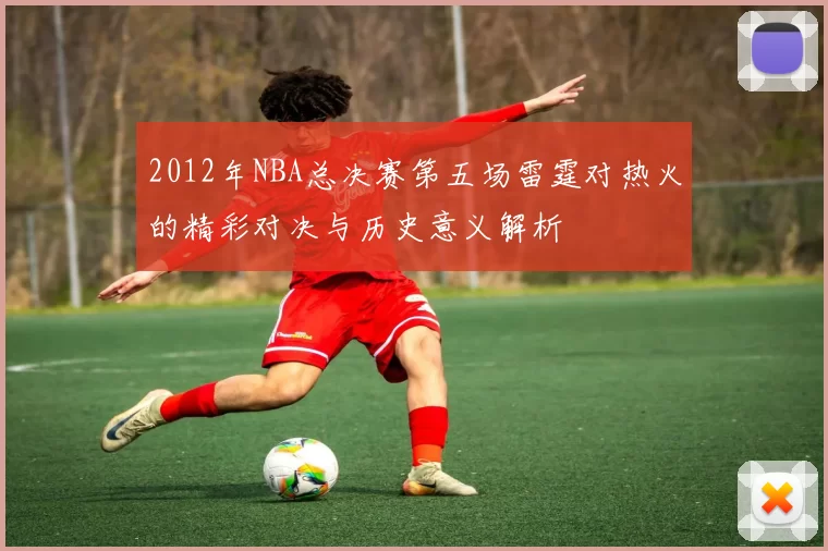 2012年NBA总决赛第五场雷霆对热火的精彩对决与历史意义解析