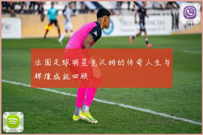 法国足球明星克汉姆的传奇人生与辉煌成就回顾
