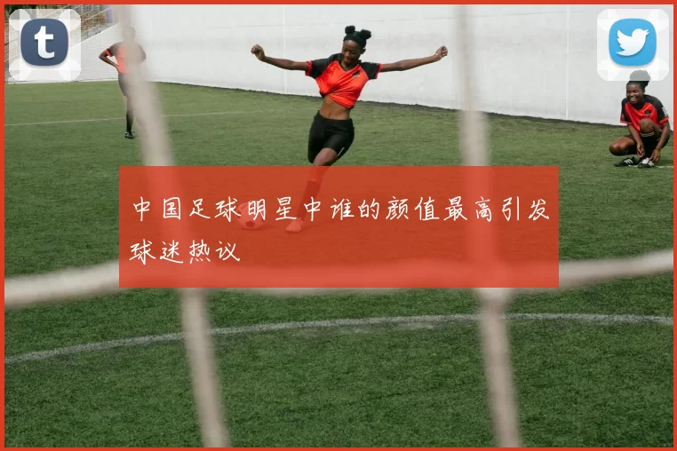 中国足球明星中谁的颜值最高引发球迷热议