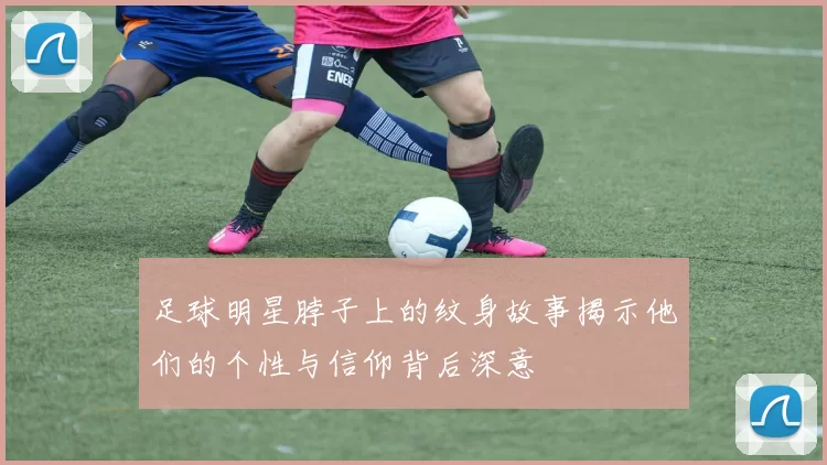 足球明星脖子上的纹身故事揭示他们的个性与信仰背后深意