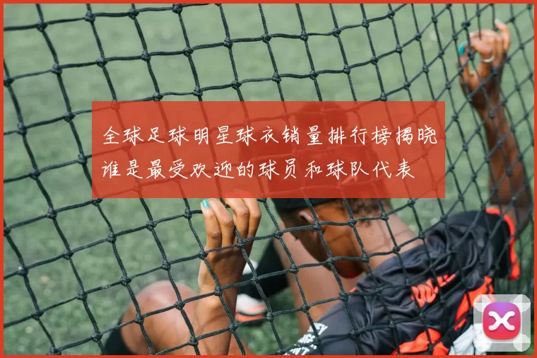全球足球明星球衣销量排行榜揭晓谁是最受欢迎的球员和球队代表