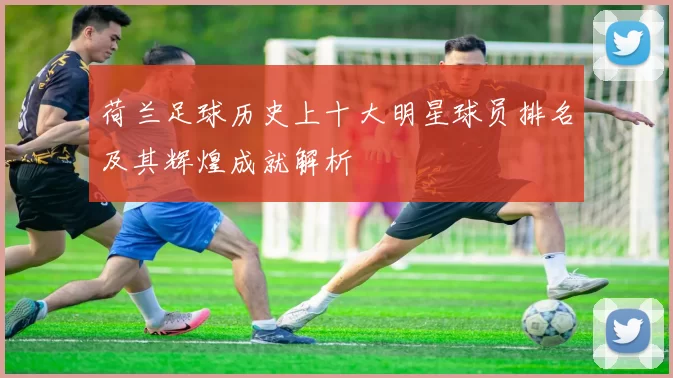 荷兰足球历史上十大明星球员排名及其辉煌成就解析