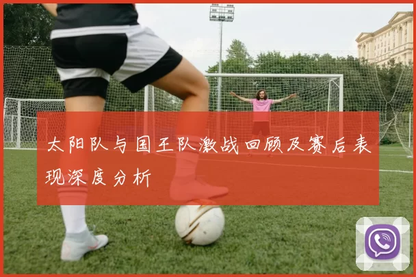 太阳队与国王队激战回顾及赛后表现深度分析