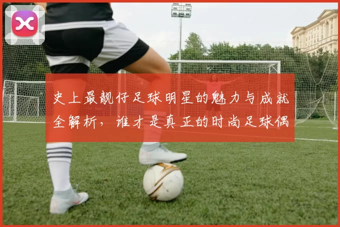 史上最靓仔足球明星的魅力与成就全解析，谁才是真正的时尚足球偶像