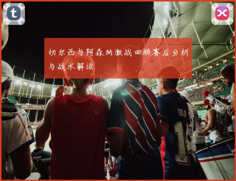 切尔西与阿森纳激战回顾赛后分析与战术解读