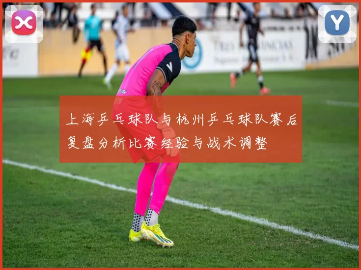 上海乒乓球队与杭州乒乓球队赛后复盘分析比赛经验与战术调整