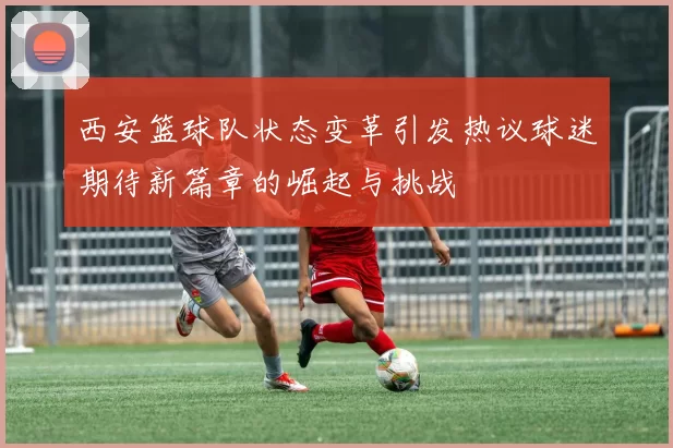 西安篮球队状态变革引发热议球迷期待新篇章的崛起与挑战
