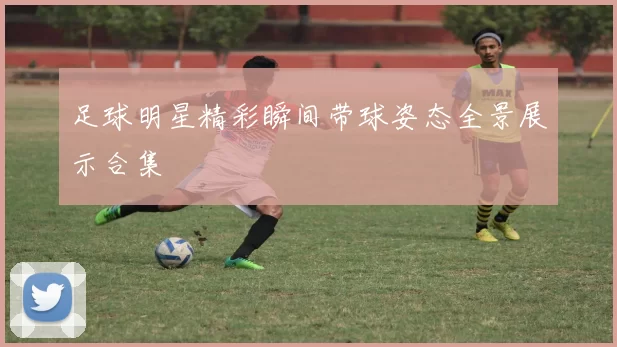 足球明星精彩瞬间带球姿态全景展示合集